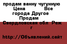  продам ванну чугунную › Цена ­ 7 000 - Все города Другое » Продам   . Свердловская обл.,Реж г.